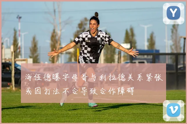 海伍德曝字母哥与利拉德关系紧张或因打法不合导致合作障碍