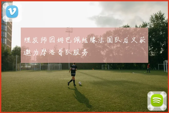 理发师因姆巴佩结缘法国队后又获邀为摩洛哥队服务