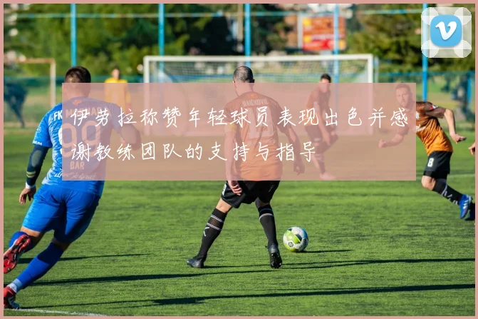 伊劳拉称赞年轻球员表现出色并感谢教练团队的支持与指导