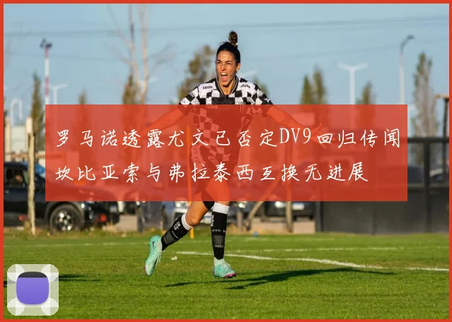 罗马诺透露尤文已否定DV9回归传闻坎比亚索与弗拉泰西互换无进展