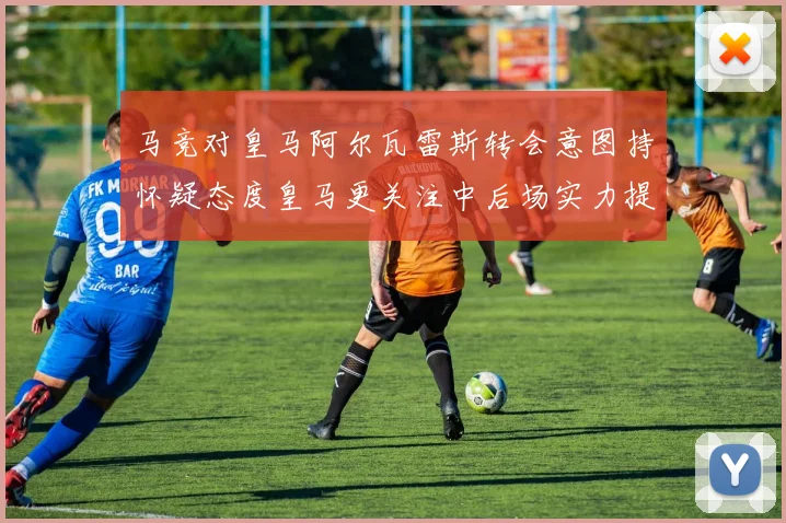 马竞对皇马阿尔瓦雷斯转会意图持怀疑态度皇马更关注中后场实力提升