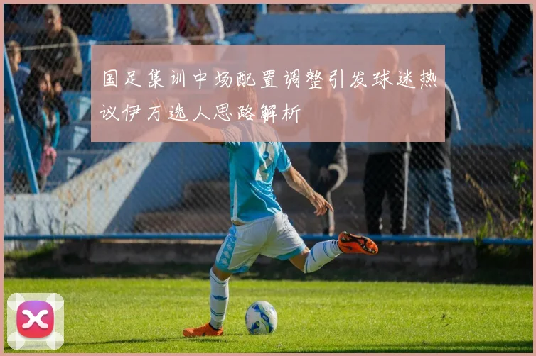 国足集训中场配置调整引发球迷热议伊万选人思路解析