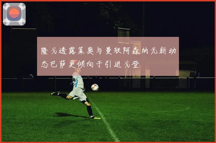 隆戈透露莱奥与曼联阿森纳无新动态巴萨更倾向于引进戈登
