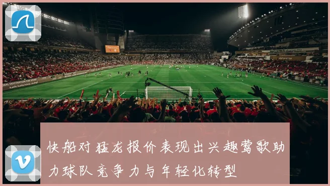 快船对猛龙报价表现出兴趣莺歌助力球队竞争力与年轻化转型