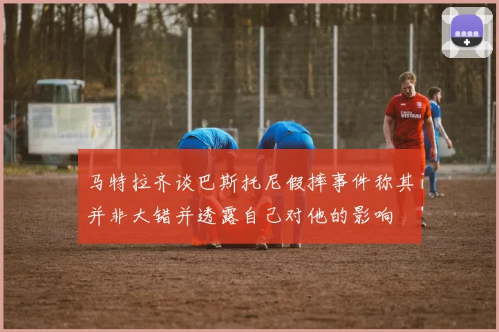 马特拉齐谈巴斯托尼假摔事件称其并非大错并透露自己对他的影响