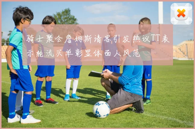 骑士聚会詹姆斯请客引发热议TT表示轮流买单彰显体面人风范