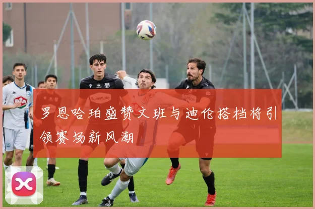 罗恩哈珀盛赞文班与迪伦搭档将引领赛场新风潮
