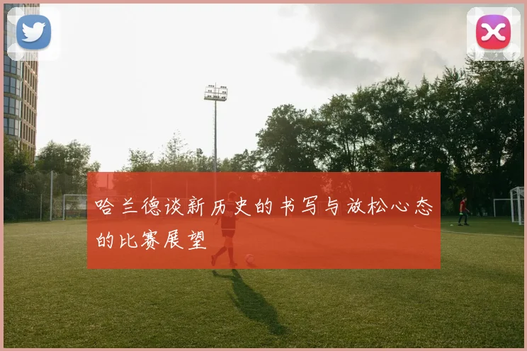 哈兰德谈新历史的书写与放松心态的比赛展望