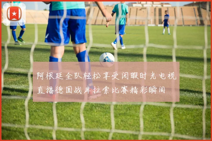 阿根廷全队轻松享受闲暇时光电视直播德国战库拉索比赛精彩瞬间